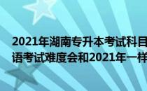 2021年湖南专升本考试科目（2022年湖南普通专升本的英语考试难度会和2021年一样吗）