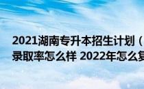 2021湖南专升本招生计划（2021年湖南文理学院专升本的录取率怎么样 2022年怎么复习）