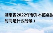 湖南省2022年专升本报名时间（2022年湖南省专升本报名时间是什么时候）