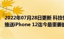 2022年07月28日更新 科技快讯：iOS 14.5正式版确定下周推送iPhone 12迄今最重要的系统升级
