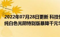 2022年07月28日更新 科技快讯：骁龙865绝版旗舰坚果R2纯白色光阴特别版暴降千元5499元