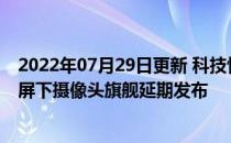 2022年07月29日更新 科技快讯：无刘海无挖孔曝骁龙888屏下摄像头旗舰延期发布
