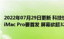 2022年07月29日更新 科技快讯：苹果自研12核处理器曝光iMac Pro要首发 屏幕欲超32寸