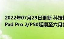 2022年07月29日更新 科技快讯：预装鸿蒙OS曝华为MatePad Pro 2/P50延期至六月发布