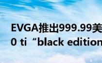 EVGA推出999.99美元的GeForce RTX 2080 ti“black edition Gaming”显卡