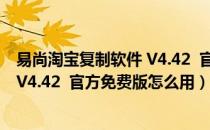 易尚淘宝复制软件 V4.42  官方免费版（易尚淘宝复制软件 V4.42  官方免费版怎么用）