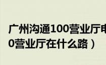 广州沟通100营业厅电话（广州花都区沟通100营业厅在什么路）