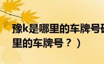 豫k是哪里的车牌号码区号是多少（豫k是哪里的车牌号？）