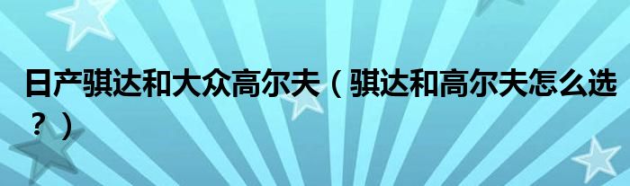 日产骐达和大众高尔夫（骐达和高尔夫怎么选？）