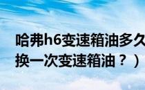 哈弗h6变速箱油多久更换一次（哈弗h6多久换一次变速箱油？）