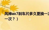 风神ax7刹车片多久更换一次好（风神ax7刹车片多久更换一次？）