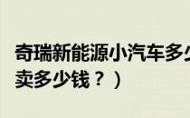 奇瑞新能源小汽车多少钱（奇瑞电动小汽车能卖多少钱？）