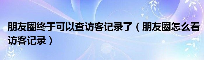 朋友圈终于可以查访客记录了（朋友圈怎么看访客记录）