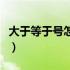 大于等于号怎么书写（大于等于号怎么打符号）