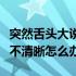突然舌头大说话吐字不清晰怎么办（说话吐字不清晰怎么办）