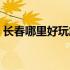 长春哪里好玩旅游景点推荐（长春哪里好玩）