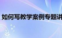如何写教学案例专题讲座（如何写教学案例）