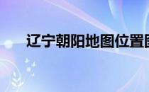 辽宁朝阳地图位置图（辽宁朝阳地图）