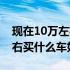 现在10万左右买什么车好知乎（现在10万左右买什么车好）