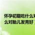 怀孕初期吃什么对胎儿发育好对胎儿更聪明（怀孕初期吃什么对胎儿发育好）