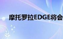摩托罗拉EDGE将会发布3种下一个型号